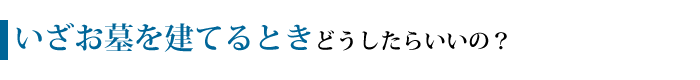 いざお墓を建てるとき、どうしたらいいの？